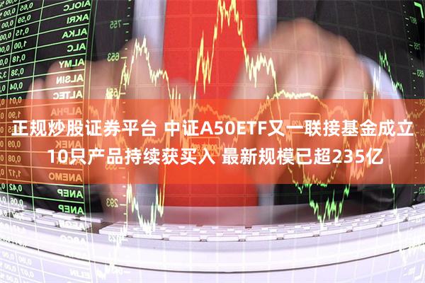 正规炒股证券平台 中证A50ETF又一联接基金成立 10只产品持续获买入 最新规模已超235亿