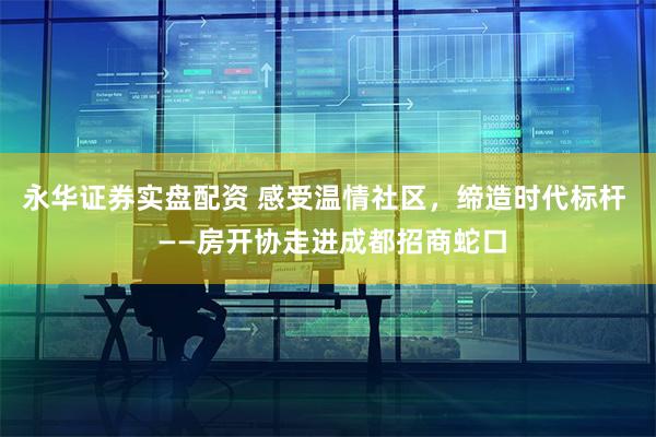 永华证券实盘配资 感受温情社区，缔造时代标杆  ——房开协走进成都招商蛇口