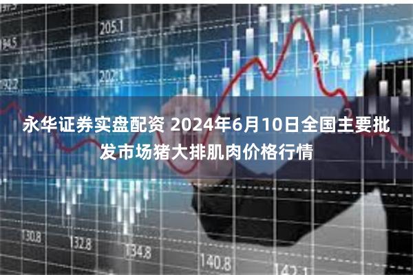 永华证券实盘配资 2024年6月10日全国主要批发市场猪大排肌肉价格行情