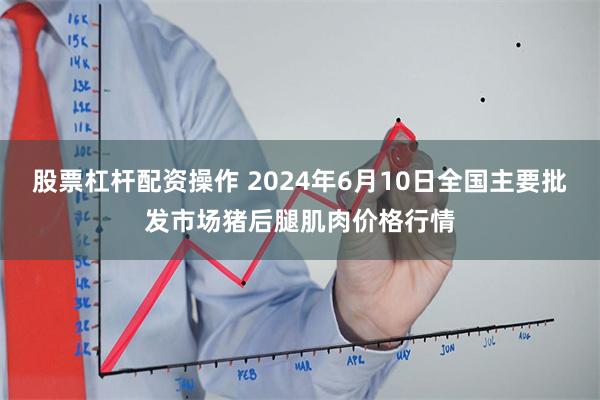 股票杠杆配资操作 2024年6月10日全国主要批发市场猪后腿肌肉价格行情