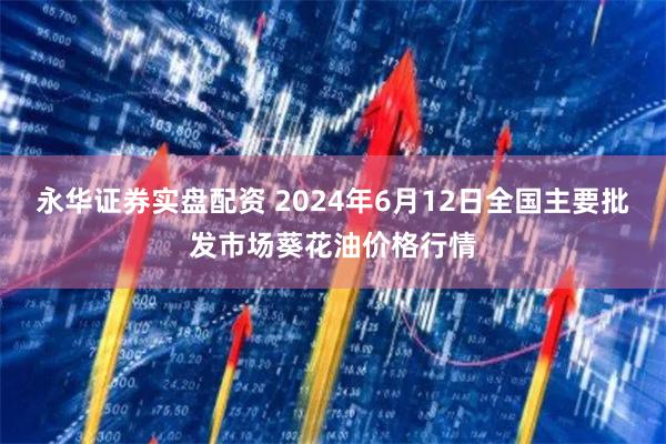 永华证券实盘配资 2024年6月12日全国主要批发市场葵花油价格行情