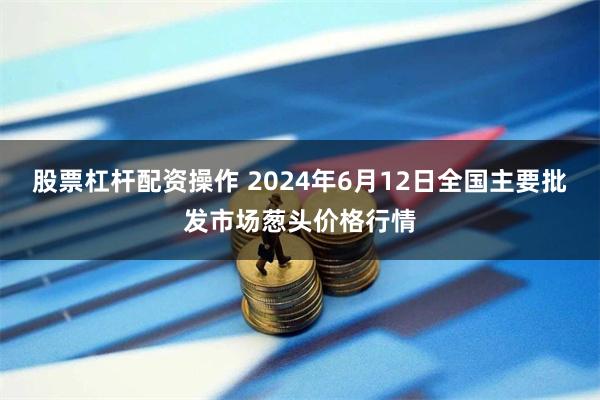 股票杠杆配资操作 2024年6月12日全国主要批发市场葱头价格行情