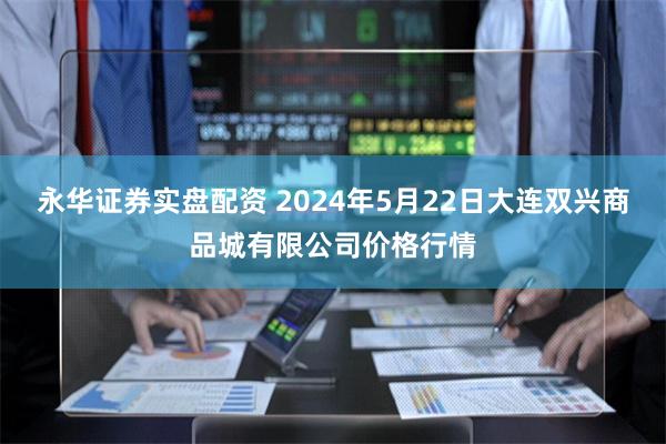 永华证券实盘配资 2024年5月22日大连双兴商品城有限公司价格行情