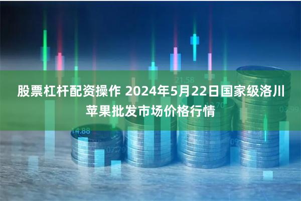 股票杠杆配资操作 2024年5月22日国家级洛川苹果批发市场价格行情