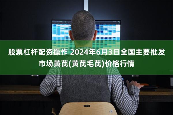 股票杠杆配资操作 2024年6月3日全国主要批发市场黄芪(黄芪毛芪)价格行情