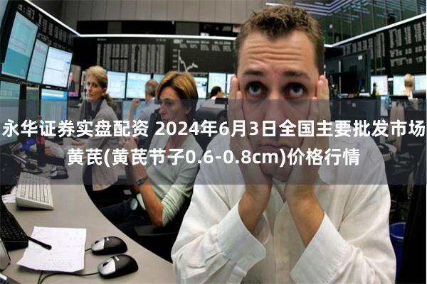 永华证券实盘配资 2024年6月3日全国主要批发市场黄芪(黄芪节子0.6-0.8cm)价格行情