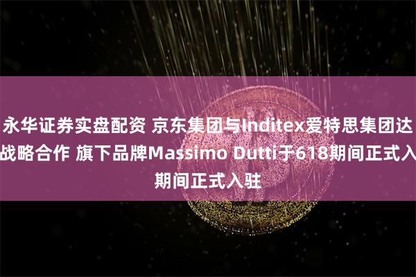 永华证券实盘配资 京东集团与Inditex爱特思集团达成战略合作 旗下品牌Massimo Dutti于618期间正式入驻