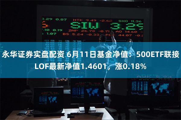 永华证券实盘配资 6月11日基金净值：500ETF联接LOF最新净值1.4601，涨0.18%