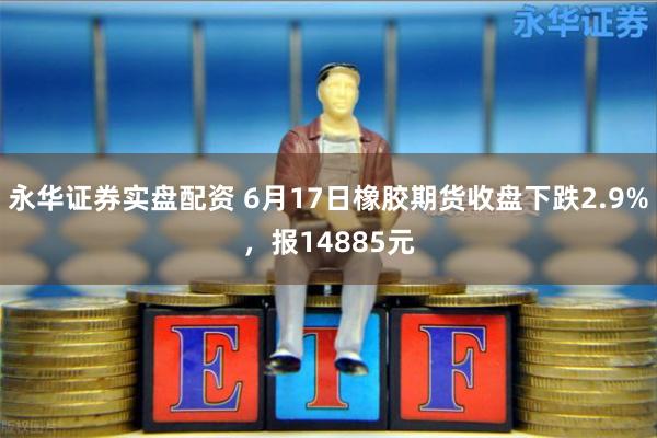 永华证券实盘配资 6月17日橡胶期货收盘下跌2.9%，报14885元