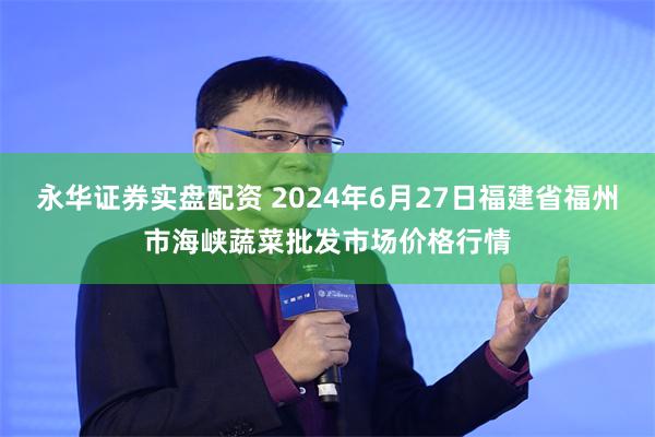 永华证券实盘配资 2024年6月27日福建省福州市海峡蔬菜批发市场价格行情