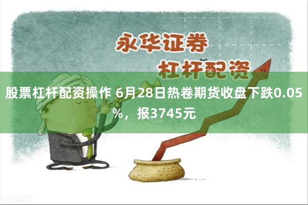 股票杠杆配资操作 6月28日热卷期货收盘下跌0.05%，报3745元