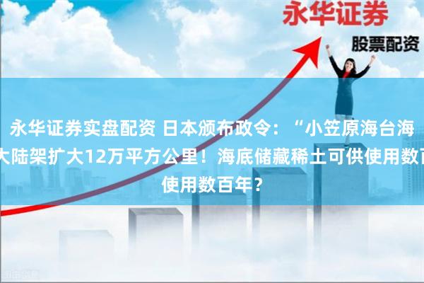 永华证券实盘配资 日本颁布政令：“小笠原海台海域”大陆架扩大12万平方公里！海底储藏稀土可供使用数百年？