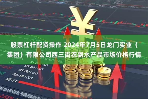 股票杠杆配资操作 2024年7月5日龙门实业（集团）有限公司西三街农副水产品市场价格行情