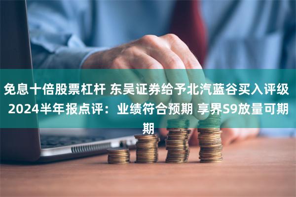 免息十倍股票杠杆 东吴证券给予北汽蓝谷买入评级 2024半年报点评：业绩符合预期 享界S9放量可期