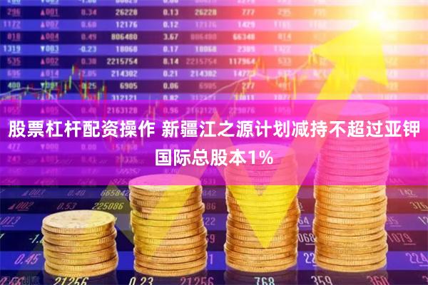 股票杠杆配资操作 新疆江之源计划减持不超过亚钾国际总股本1%