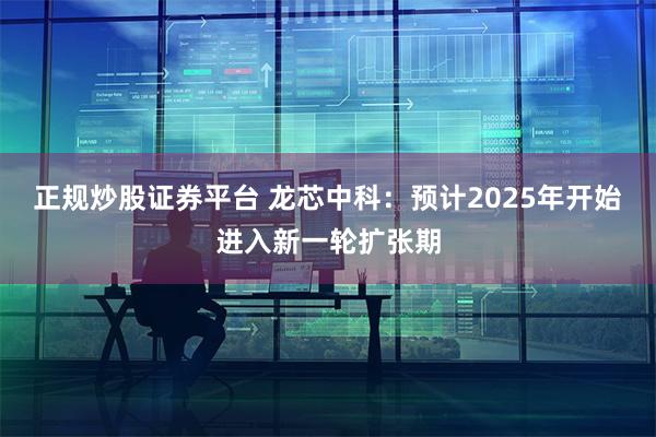 正规炒股证券平台 龙芯中科：预计2025年开始进入新一轮扩张期