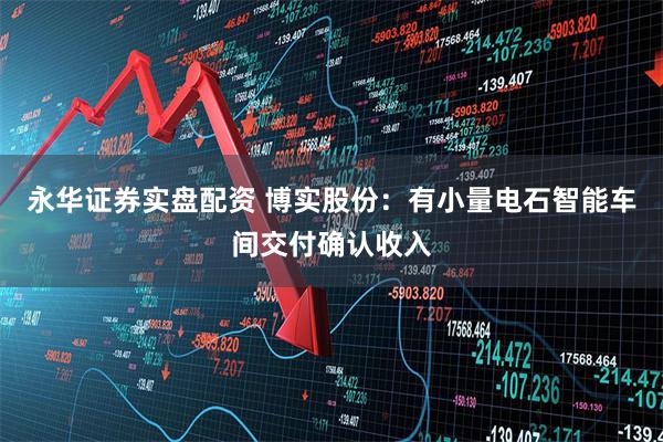 永华证券实盘配资 博实股份：有小量电石智能车间交付确认收入