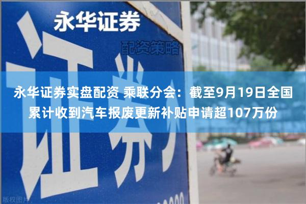 永华证券实盘配资 乘联分会：截至9月19日全国累计收到汽车报废更新补贴申请超107万份