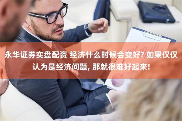 永华证券实盘配资 经济什么时候会变好? 如果仅仅认为是经济问题, 那就很难好起来!
