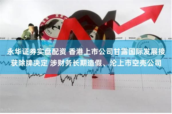 永华证券实盘配资 香港上市公司甘露国际发展接获除牌决定 涉财务长期造假、沦上市空壳公司