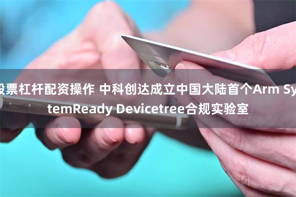 股票杠杆配资操作 中科创达成立中国大陆首个Arm SystemReady Devicetree合规实验室