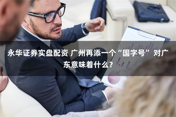 永华证券实盘配资 广州再添一个“国字号” 对广东意味着什么？