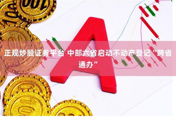 正规炒股证券平台 中部六省启动不动产登记“跨省通办”
