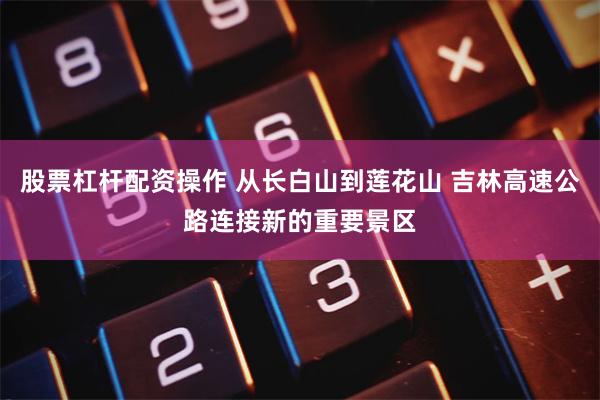 股票杠杆配资操作 从长白山到莲花山 吉林高速公路连接新的重要景区