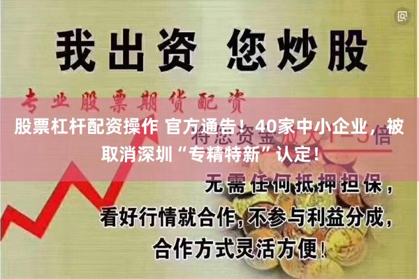 股票杠杆配资操作 官方通告！40家中小企业，被取消深圳“专精特新”认定！
