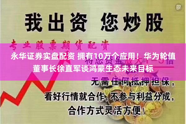 永华证券实盘配资 拥有10万个应用！华为轮值董事长徐直军谈鸿蒙生态未来目标