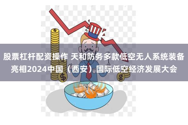 股票杠杆配资操作 天和防务多款低空无人系统装备亮相2024中国（西安）国际低空经济发展大会