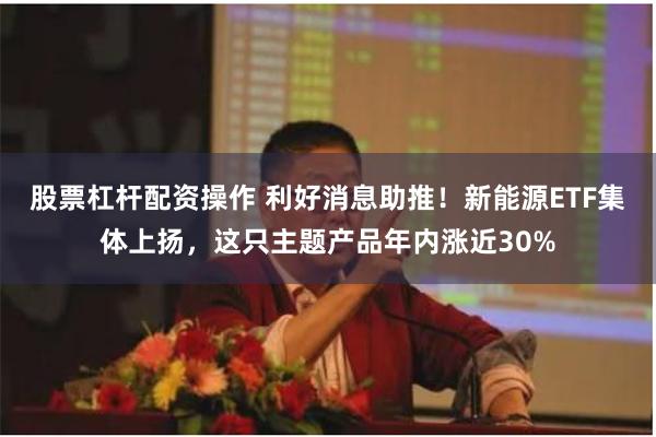 股票杠杆配资操作 利好消息助推！新能源ETF集体上扬，这只主题产品年内涨近30%
