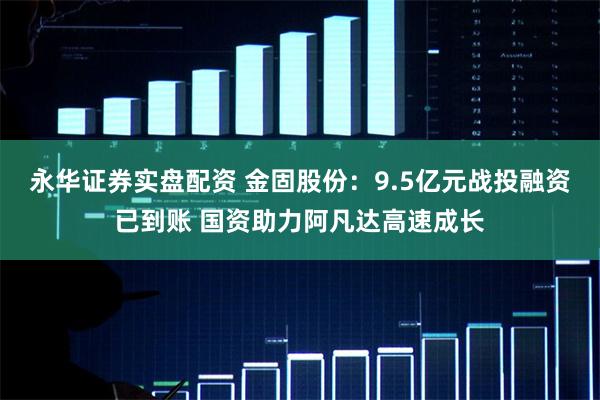 永华证券实盘配资 金固股份：9.5亿元战投融资已到账 国资助力阿凡达高速成长