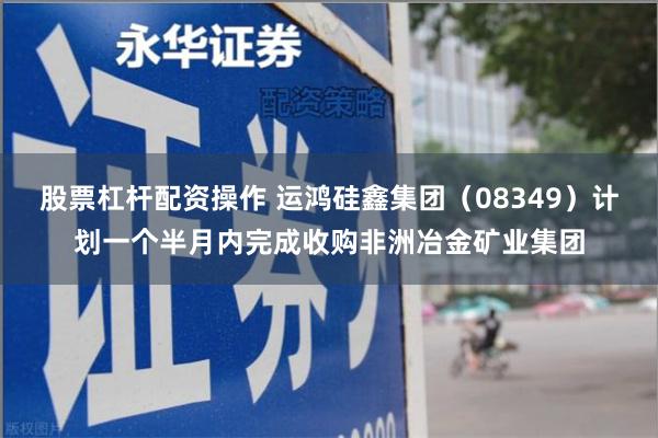 股票杠杆配资操作 运鸿硅鑫集团（08349）计划一个半月内完成收购非洲冶金矿业集团