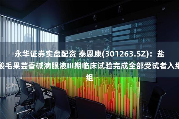 永华证券实盘配资 泰恩康(301263.SZ)：盐酸毛果芸香碱滴眼液III期临床试验完成全部受试者入组