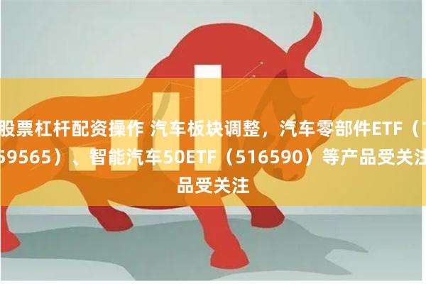 股票杠杆配资操作 汽车板块调整，汽车零部件ETF（159565）、智能汽车50ETF（516590）等产品受关注