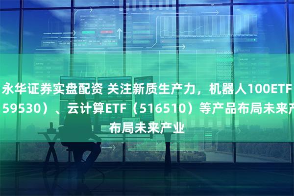 永华证券实盘配资 关注新质生产力，机器人100ETF（159530）、云计算ETF（516510）等产品布局未来产业