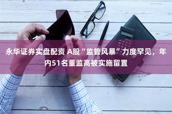 永华证券实盘配资 A股“监管风暴”力度罕见，年内51名董监高被实施留置