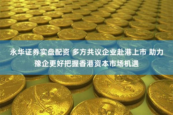 永华证券实盘配资 多方共议企业赴港上市 助力豫企更好把握香港资本市场机遇