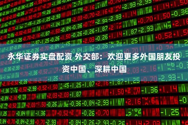 永华证券实盘配资 外交部：欢迎更多外国朋友投资中国、深耕中国