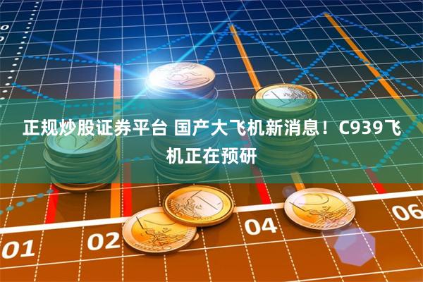 正规炒股证券平台 国产大飞机新消息！C939飞机正在预研