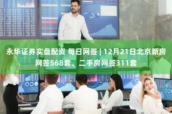 永华证券实盘配资 每日网签 | 12月21日北京新房网签568套、二手房网签311套