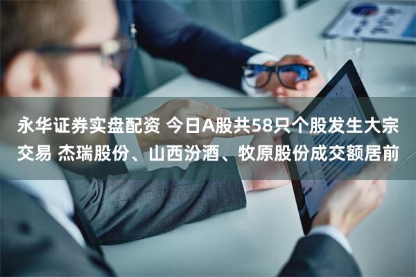 永华证券实盘配资 今日A股共58只个股发生大宗交易 杰瑞股份、山西汾酒、牧原股份成交额居前
