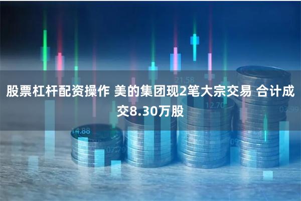 股票杠杆配资操作 美的集团现2笔大宗交易 合计成交8.30万股