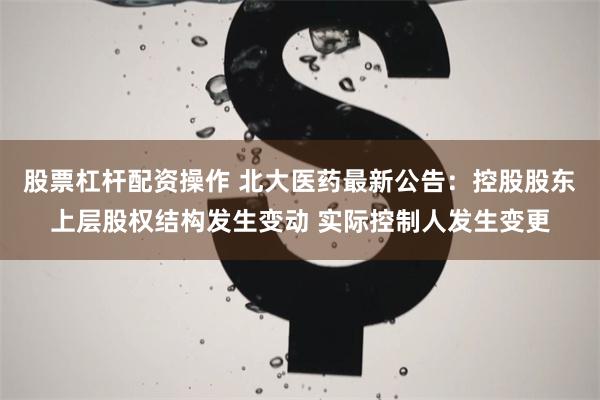 股票杠杆配资操作 北大医药最新公告：控股股东上层股权结构发生变动 实际控制人发生变更