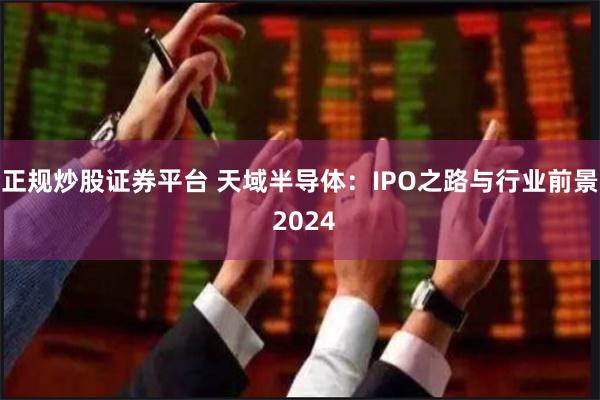 正规炒股证券平台 天域半导体：IPO之路与行业前景 2024