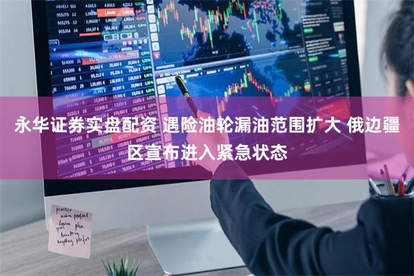 永华证券实盘配资 遇险油轮漏油范围扩大 俄边疆区宣布进入紧急状态