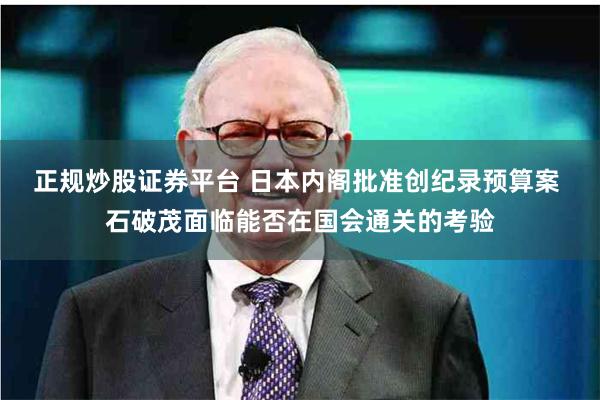 正规炒股证券平台 日本内阁批准创纪录预算案 石破茂面临能否在国会通关的考验