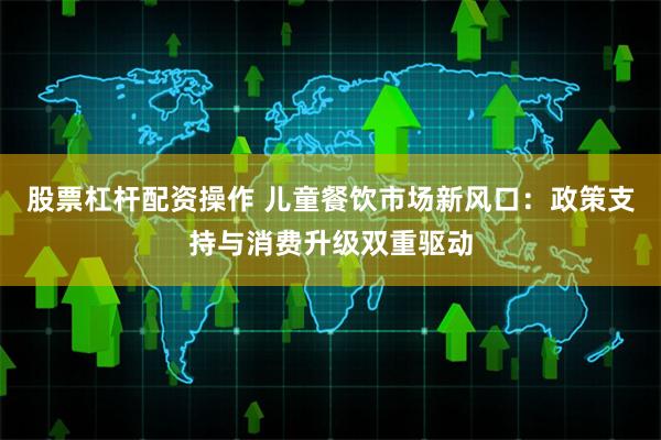 股票杠杆配资操作 儿童餐饮市场新风口：政策支持与消费升级双重驱动