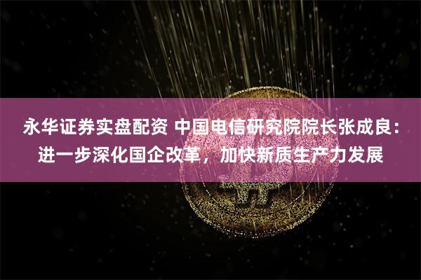 永华证券实盘配资 中国电信研究院院长张成良：进一步深化国企改革，加快新质生产力发展